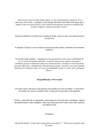 “observe que estas são duas linhas iguais, a cruz é perfeitamente simétrica. Se eu
adicionar esta moeda... (coloque a sexta moeda, deixando uma linha mais longa que a
outra). Como você pode deixar a cruz simétrica novamente sem mover nenhuma das
moedas originais e apenas movendo a nova?”
Ela provavelmente vai tentar tirar a moeda da mesa, o que no caso você pode provocar
ela por isso.
A resposta: Coloque a nova moeda em cima da moeda central, tornando ela novamente
simétrica .
Você pode então explicar, “Inteligência é frequentemente vista como a habilidade de
ver as coisas de maneira diferente. A maioria das pessoas apenas enxergam o
problema de uma só dimensão então eles tentam deslizar a moeda ao redor buscando
posições diferentes e simplesmente não pensam em pegar a moeda e usar uma segunda
dimensão. É realmente sobre ver novas possibilidades aonde os outros não conseguem
direito.”
Desqualificação e Provocação
Use estas curtas cedo para evitar parecer estar dando em cima da mulher. A idéia não é
de insultar ela, mas ao contrário criar a impressão de que não a está seguindo.
Errrhm... pelo lado de ser engraçado e provocante ao invés de sério e insultante. Alguns
desqualificadores serão ambíguos, então faça força para não ir pelo outro lado e parecer
um babaca hostil.
Exemplos:
-(Se ela for baixa) “Como está a temperatura aí embaixo?” “Não posso escutá-la aqui
de cima!”
 