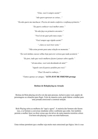 “Céus, você é sempre assim?”
“não quero apressar as coisas...”
“Eu não quero me machucar. Preciso de muito conforto e confiança primeiro.”
“Eu quero conhecer você melhor antes.”
“Eu não faço no primeiro encontro.”
“Você só me quer pelo meu corpo.”
“Você sempre age rápido assim?”
“..claro se você tiver sorte.”
“Não estou pronto para uma relação no momento.”
“Eu vesti minhas cuecas velhas hoje para ter certeza que nada aconterá.”
“Eu juro, tudo que vocês mulheres fazem é pensar sobre aquilo.”
“oh meu deus, você está duvidando de mim?”
“Aquele cara lá parece perfeito pra você.”
“Pare! Eu mal te conheço...”
“Vamos apenas ser amigos.” LETS JUST BE FRIENDS pwnage
Rotinas de Roleplaying na Atração
Rotinas de Role-playing envolve em dar para pessoas, inclusive para você, papéis de
personagens ou situações para fingir. Feito de maneira certa, pode liderar a mulher para
uma jornada emocional e construir atração.
Role Playing retira as mulheres do “aqui e agora”. A maioria dos homens não fazem
isso, e se limitam a conversas imediatas sobre o ambiente que estão. Isto também
permite a mulher fazer ou dizer coisas que ela talvez de outra maneira resistiria a dizer.
Um bom role-playing é como seu mini-halloween.
Estas rotinas permitem que a mulher seja muito mais emocional que lógica. Isto é a sua
 
