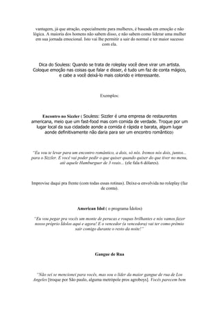 vantagem, já que atração, especialmente para mulheres, é baseada em emoção e não
lógica. A maioria dos homens não sabem disso, e não sabem como liderar uma mulher
em sua jornada emocional. Isto vai lhe permitir a sair do normal e ter maior sucesso
com ela.
Dica do Souless: Quando se trata de roleplay você deve virar um artista.
Coloque emoção nas coisas que falar e disser, é tudo um faz de conta mágico,
e cabe a você deixá-lo mais colorido e interessante.
Exemplos:
Encontro no Sizzler ( Souless: Sizzler é uma empresa de restaurentes
americana, meio que um fast-food mas com comida de verdade. Troque por um
lugar local da sua cidadade aonde a comida é rápida e barata, algum lugar
aonde definitivamente não daria para ser um encontro romântico)
“Eu vou te levar para um encontro romântico, a dois, só nós. Iremos nós dois, juntos...
para o Sizzler. E você vai poder pedir o que quiser quando quiser do que tiver no menu,
até aquele Hamburguer de 3 reais... (ele fala 6 dólares).
Improvise daqui pra frente (com todas essas rotinas). Deixe-a envolvida no roleplay (faz
de conta).
American Idol ( o programa Ídolos)
“Eu vou pegar pra vocês um monte de perucas e roupas brilhantes e nós vamos fazer
nosso próprio Ídolos aqui e agora! E o vencedor (a vencedora) vai ter como prêmio
sair comigo durante o resto da noite!”
Gangue de Rua
“Não sei se mencionei para vocês, mas sou o líder da maior gangue de rua de Los
Angeles [troque por São paulo, alguma metrópole pros agroboys]. Vocês parecem bem
 