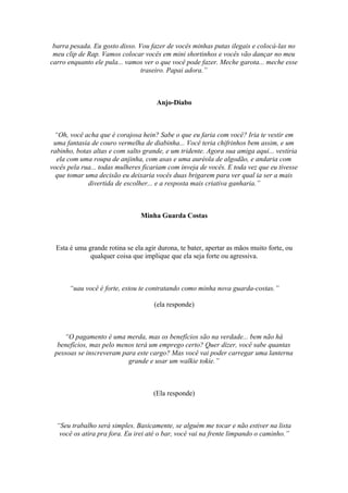 barra pesada. Eu gosto disso. Vou fazer de vocês minhas putas ilegais e colocá-las no
meu clip de Rap. Vamos colocar vocês em mini shortinhos e vocês vão dançar no meu
carro enquanto ele pula... vamos ver o que você pode fazer. Meche garota... meche esse
traseiro. Papai adora.”
Anjo-Diabo
“Oh, você acha que é corajosa hein? Sabe o que eu faria com você? Iria te vestir em
uma fantasia de couro vermelha de diabinha... Você teria chifrinhos bem assim, e um
rabinho, botas altas e com salto grande, e um tridente. Agora sua amiga aqui... vestiria
ela com uma roupa de anjinha, com asas e uma auréola de algodão, e andaria com
vocês pela rua... todas mulheres ficariam com inveja de vocês. E toda vez que eu tivesse
que tomar uma decisão eu deixaria vocês duas brigarem para ver qual ia ser a mais
divertida de escolher... e a resposta mais criativa ganharia.”
Minha Guarda Costas
Esta é uma grande rotina se ela agir durona, te bater, apertar as mãos muito forte, ou
qualquer coisa que implique que ela seja forte ou agressiva.
“uau você é forte, estou te contratando como minha nova guarda-costas.”
(ela responde)
“O pagamento é uma merda, mas os benefícios são na verdade... bem não há
benefícios, mas pelo menos terá um emprego certo? Quer dizer, você sabe quantas
pessoas se inscreveram para este cargo? Mas você vai poder carregar uma lanterna
grande e usar um walkie tokie.”
(Ela responde)
“Seu trabalho será simples. Basicamente, se alguém me tocar e não estiver na lista
você os atira pra fora. Eu irei até o bar, você vai na frente limpando o caminho.”
 