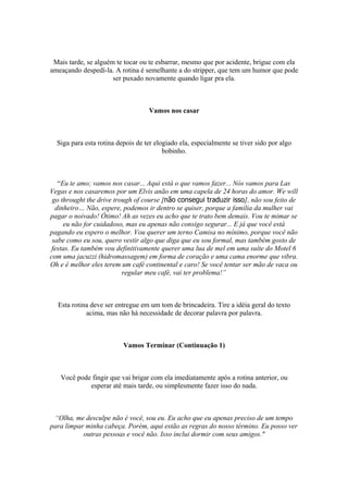 Mais tarde, se alguém te tocar ou te esbarrar, mesmo que por acidente, brigue com ela
ameaçando despedí-la. A rotina é semelhante a do stripper, que tem um humor que pode
ser puxado novamente quando ligar pra ela.
Vamos nos casar
Siga para esta rotina depois de ter elogiado ela, especialmente se tiver sido por algo
bobinho.
“Eu te amo; vamos nos casar... Aqui está o que vamos fazer... Nós vamos para Las
Vegas e nos casaremos por um Elvis anão em uma capela de 24 horas do amor. We will
go throught the drive trough of course [não consegui traduzir isso], não sou feito de
dinheiro… Não, espere, podemos ir dentro se quiser, porque a família da mulher vai
pagar o noivado! Ótimo! Ah as vezes eu acho que te trato bem demais. Vou te mimar se
eu não for cuidadoso, mas eu apenas não consigo segurar... E já que você está
pagando eu espero o melhor. Vou querer um terno Camisa no mínimo, porque você não
sabe como eu sou, quero vestir algo que diga que eu sou formal, mas também gosto de
festas. Eu também vou definitivamente querer uma lua de mel em uma suíte do Motel 6
com uma jacuzzi (hidromassagem) em forma de coração e uma cama enorme que vibra.
Oh e é melhor eles terem um café continental e caro! Se você tentar ser mão de vaca ou
regular meu café, vai ter problema!”
Esta rotina deve ser entregue em um tom de brincadeira. Tire a idéia geral do texto
acima, mas não há necessidade de decorar palavra por palavra.
Vamos Terminar (Continuação 1)
Você pode fingir que vai brigar com ela imediatamente após a rotina anterior, ou
esperar até mais tarde, ou simplesmente fazer isso do nada.
“Olha, me desculpe não é você, sou eu. Eu acho que eu apenas preciso de um tempo
para limpar minha cabeça. Porém, aqui estão as regras do nosso término. Eu posso ver
outras pessoas e você não. Isso inclui dormir com seus amigos."
 