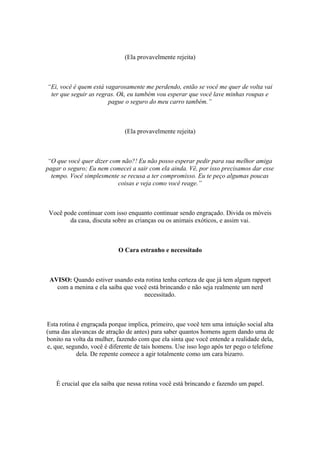 (Ela provavelmente rejeita)
“Ei, você é quem está vagarosamente me perdendo, então se você me quer de volta vai
ter que seguir as regras. Ok, eu também vou esperar que você lave minhas roupas e
pague o seguro do meu carro também.”
(Ela provavelmente rejeita)
“O que você quer dizer com não?! Eu não posso esperar pedir para sua melhor amiga
pagar o seguro; Eu nem comecei a sair com ela ainda. Vê, por isso precisamos dar esse
tempo. Você simplesmente se recusa a ter compromisso. Eu te peço algumas poucas
coisas e veja como você reage.”
Você pode continuar com isso enquanto continuar sendo engraçado. Divida os móveis
da casa, discuta sobre as crianças ou os animais exóticos, e assim vai.
O Cara estranho e necessitado
AVISO: Quando estiver usando esta rotina tenha certeza de que já tem algum rapport
com a menina e ela saiba que você está brincando e não seja realmente um nerd
necessitado.
Esta rotina é engraçada porque implica, primeiro, que você tem uma intuição social alta
(uma das alavancas de atração de antes) para saber quantos homens agem dando uma de
bonito na volta da mulher, fazendo com que ela sinta que você entende a realidade dela,
e, que, segundo, você é diferente de tais homens. Use isso logo após ter pego o telefone
dela. De repente comece a agir totalmente como um cara bizarro.
É crucial que ela saiba que nessa rotina você está brincando e fazendo um papel.
 