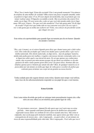“Wow! Isso é muito legal. Estou tão excitado! Este é um grande momento! Um número
de telefone de uma mulher de verdade! Olha estarei um pouco ocupado amanhã, então
só poderei te ligar umas 15 ou 20 vezes depois da tardezinha, mas eu prometo que vou
tentar realizar umas 10 ligações escondido a tarde. Mas no próximo dia estarei livre
então vou te ligar 50 vezes neste dia, a não ser que você não atenda então iria te ligar
umas 100 vezes. Espere.. Por que você não atenderia? Você não gosta mim? Eu fiz algo
de errado? O que tiver que tenha sido eu vou consertar eu te juro! Eu sei o que é...
voc~e não gosta que eu tenha um cachorro né? Feito, vou colocar ele pra dormir assim
que chegar em casa.”
Esta rotina cria oportunidades para quando ligar novamente pra ela em humor. Quando
ela atender o telefone:
“Hey, este é (nome), eu só estava ligando para dizer que chamei meus pais e falei sobre
você. Eles estão tão excitados que vamos nos mudar para o porão deles e que você é
minha namorada. Eles dizem namorada, eu digo noiva... mas de qualquer maneira,
minha mãe pediu para nós toalhas e roupões com nossas iniciais costuradas neles e eu
te liguei pra saber qual a sua inicial do meio. Eu sei que apenas nos conhecemos
ontem, mas eu pensei pra mim mesmo porque ela me daria seu telefone se ela não
gostasse de mim o tanto quanto gosto dela certo? Eu quero dizer, meninas dão seu
telefone apenas para o homem que amam não dão? Bem, de qualquer maneira eu só
posso falar por um minuto eu tenho que ligar de volta para o escultor de pedras que
contratei para terminar seu corpo nú em granito na nossa lareira.”
Tenha cuidado para não segurar demais nesta rotina. Quanto mais tempo você utilizar,
mais risco de ela subconscientemente responder ao seu papel do que a você mesmo.
Estou Grávido
Esta é uma rotina divertida que pode ser entregue tanto pessoalmente (segure ela e olhe
sério em seus olhos) ou em telefone para quando ligar de volta.
“Ei, precisamos conversar... (pausa) Eu não quero que você surte mas eu estou
grávido... Antes quando estávamos fazendo guerra de dedões/nos abraçando/
segurando nossas mãos/ etc nenhum de nós estava usando uma luva. Não estou te
culpando, mas eu fui pego pelo momento também, mas agora temos que lidar com as
consequências de nossos atos... não é engraçado... eu quero dizer, só um minuto em
troca de uma responsabilidade pela vida toda. Não é engraçado...Você sabe que isso é
 