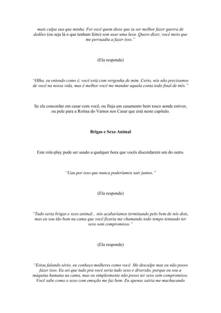 mais culpa sua que minha. Foi você quem disse que ia ser melhor fazer guerra de
dedões (ou seja lá o que tenham feito) sem usar uma luva. Quero dizer, você meio que
me persuadiu a fazer isso.”
(Ela responde)
“Olha, eu entendo como é, você está com vergonha de mim. Certo, nós não precisamos
de você na nossa vida, mas é melhor você me mandar aquela conta todo final de mês.”
Se ela concordar em casar com você, ou finja um casamento bem tosco aonde estiver,
ou pule para a Rotina do Vamos nos Casar que está neste capítulo.
Brigas e Sexo Animal
Este role-play pode ser usado a qualquer hora que vocês discordarem um do outro.
“Uau por isso que nunca poderíamos sair juntos.”
(Ela responde)
“Tudo seria brigas e sexo animal... nós acabaríamos terminando pelo bem de nós dois,
mas eu sou tão bom na cama que você ficaria me chamando todo tempo tentando ter
sexo sem compromisso.”
(Ela responde)
“Estou falando sério, eu conheço mulheres como você. Me desculpe mas eu não posso
fazer isso. Eu sei que tudo pra você seria tudo sexo e diversão, porque eu sou a
máquina humana na cama, mas eu simplesmente não posso ter sexo sem compromisso.
Você sabe como o sexo com emoção me faz bem. Eu apenas sairia me machucando
 