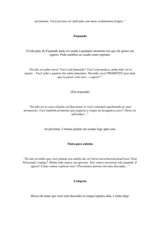 novamente. Você precisa ser delicada com meus sentimentos frágeis.”
Fumando
O role-play do Fumando pode ser usado a qualquer momento em que ela quiser um
cigarro. Pode também ser usado como openner.
“Eu não acredito nisso! Você está fumando? Você está maluca, miha mãe vai te
matar... Você sabe o quanto ela odeia fumantes. Docinho você PROMETEU pra mim
que ia parar com isso... e agora?”
(Ela responde)
“Eu não sei se essa relação vai funcionar se você continuar quebrando as suas
promessas. Você também prometeu que pegaria a roupa na lavagem-a-seco? Deixe eu
adivinhar...”
As próximas 3 rotinas podem ser usadas logo após esta.
Tinta para cabelos
“Eu não acredito que você pintou seu cabelo da cor loira/ruiva/morena/azul/rosa! Está
brincando comigo? Minha mãe nunca vai aprovar. Nós vamos encontrar ela amanhã. E
agora? Como vamos explicar isso? Precisamos pensar em uma desculpa...”
Compras
Deixa ela notar que você está checando as roupas/sapatos dela, e então diga:
 