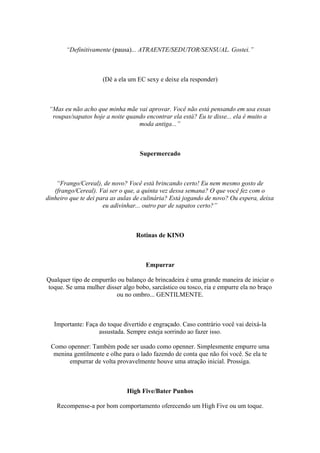 “Definitivamente (pausa)... ATRAENTE/SEDUTOR/SENSUAL. Gostei.”
(Dê a ela um EC sexy e deixe ela responder)
“Mas eu não acho que minha mãe vai aprovar. Você não está pensando em usa essas
roupas/sapatos hoje a noite quando encontrar ela está? Eu te disse... ela é muito a
moda antiga...”
Supermercado
“Frango/Cereal), de novo? Você está brincando certo! Eu nem mesmo gosto de
(frango/Cereal). Vai ser o que, a quinta vez dessa semana? O que você fez com o
dinheiro que te dei para as aulas de culinária? Está jogando de novo? Ou espera, deixa
eu adivinhar... outro par de sapatos certo?”
Rotinas de KINO
Empurrar
Qualquer tipo de empurrão ou balanço de brincadeira é uma grande maneira de iniciar o
toque. Se uma mulher disser algo bobo, sarcástico ou tosco, ria e empurre ela no braço
ou no ombro... GENTILMENTE.
Importante: Faça do toque divertido e engraçado. Caso contrário você vai deixá-la
assustada. Sempre esteja sorrindo ao fazer isso.
Como openner: Também pode ser usado como openner. Simplesmente empurre uma
menina gentilmente e olhe para o lado fazendo de conta que não foi você. Se ela te
empurrar de volta provavelmente houve uma atração inicial. Prossiga.
High Five/Bater Punhos
Recompense-a por bom comportamento oferecendo um High Five ou um toque.
 