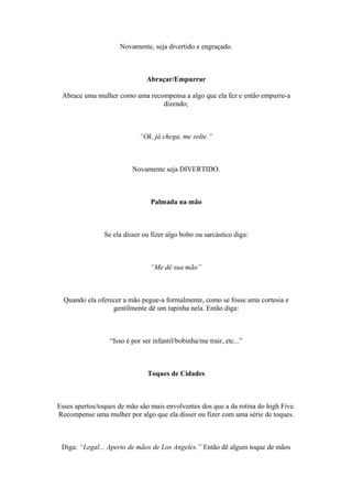 Novamente, seja divertido e engraçado.
Abraçar/Empurrar
Abrace uma mulher como uma recompensa a algo que ela fez e então empurre-a
dizendo;
“Ok, já chega, me solte.”
Novamente seja DIVERTIDO.
Palmada na mão
Se ela disser ou fizer algo bobo ou sarcástico diga:
“Me dê sua mão”
Quando ela oferecer a mão pegue-a formalmente, como se fosse uma cortesia e
gentilmente dê um tapinha nela. Então diga:
“Isso é por ser infantil/bobinha/me trair, etc...”
Toques de Cidades
Esses apertos/toques de mão são mais envolventes dos que a da rotina do high Five.
Recompense uma mulher por algo que ela disser ou fizer com uma série de toques.
Diga: “Legal... Aperto de mãos de Los Angeles.” Então dê algum toque de mãos
 