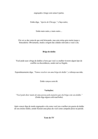 engraçado e longo com umas 6 partes.
Então diga, “Aperto de Chicago,” e faça outro;
Então mais outro, e mais outro....
Ela vai se dar conta de que está brincando, mas esta rotina gera muito toque e
brincadeira. Obviamente, mude a origem das cidades relevante a você e ela.
Briga de dedão
Você pode usar a briga de dedões a hora que você e a mulher tiverem algum tipo de
conflito ou discordância, sendo real ou fingido.
Espontâneamente diga, “Vamos resolver em uma briga de dedão”, e ofereça sua mão.
Então vença-a sem dó.
Variações:
“Você pode dizer muito de uma pessoa pela maneira que ela briga com seu dedão.”
(Então diga algum cold read bobo)
Após vencer diga de modo engraçado a ela como você era o melhor em guerra de dedão
do seu ensino médio, aonde fizeram uma placa de você como campeão preso na parede.
Teste de TV
 