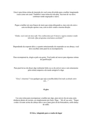 Esta é uma ótima rotina de transição de você como divertido para a mulher imaginando
vocês como um casal. Também é uma rotina de role-play. Seu tom de voz deve
continuar sendo engraçado e suave.
Pegue a mulher em seus braços de moro que esteja abraçando-a, mas com ela com a
cara na direção oposta a sua, com os dois vendo a mesma direção.
“Então, você está em meu sofá. Nos conhecemos por 6 meses e agora estamos vendo
televisão. Que programa estaríamos assitindo?”
Dependendo da resposta dela e o quanto entusiasmada ela responder ao seu abraço, você
deve escolher entre puní-la ou recompensá-la.
Para recompensá-la, elogie-a pelo seu gosto. Você pode até mover para algumas rotinas
de qualificação.
Para puní-la (se ela disser algo realmente bobo ou se ela estiver seca e sem entusiasmo
pela rotina) empurre-a de modo amigável e diga:
“Grey’s Anatomy?! (ou qualquer que seja a escolha dela) Está tudo acabado entre
nós...”
O giro
Use esta rotina para recompensar a mulher por algo, para mover ela em uma curta
distância dentro do recinto, ou simplesmente por fazer. Diga : “Me dê sua mão.” Pegue
a mão e levante acima da cabeça dela e use-a para girar ela de brincadeira, estilo dança
de salão.
O Giro, Adaptado para o roubo do lugar
 