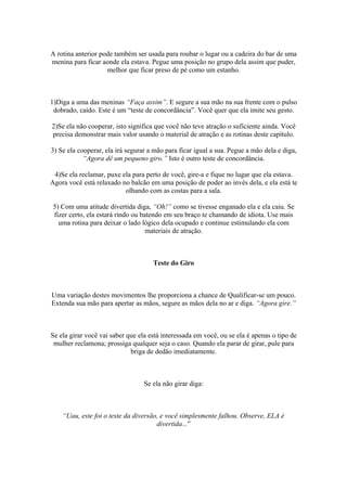 A rotina anterior pode também ser usada para roubar o lugar ou a cadeira do bar de uma
menina para ficar aonde ela estava. Pegue uma posição no grupo dela assim que puder,
melhor que ficar preso de pé como um estanho.
1)Diga a uma das meninas “Faça assim”. E segure a sua mão na sua frente com o pulso
dobrado, caído. Este é um “teste de concordância”. Você quer que ela imite seu gesto.
2)Se ela não cooperar, isto significa que você não teve atração o suficiente ainda. Você
precisa demonstrar mais valor usando o material de atração e as rotinas deste capítulo.
3) Se ela cooperar, ela irá segurar a mão para ficar igual a sua. Pegue a mão dela e diga,
“Agora dê um pequeno giro.” Isto é outro teste de concordância.
4)Se ela reclamar, puxe ela para perto de você, gire-a e fique no lugar que ela estava.
Agora você está relaxado no balcão em uma posição de poder ao invés dela, e ela está te
olhando com as costas para a sala.
5) Com uma atitude divertida diga, “Oh!” como se tivesse enganado ela e ela caiu. Se
fizer certo, ela estará rindo ou batendo em seu braço te chamando de idiota. Use mais
uma rotina para deixar o lado lógico dela ocupado e continue estimulando ela com
materiais de atração.
Teste do Giro
Uma variação destes movimentos lhe proporciona a chance de Qualificar-se um pouco.
Extenda sua mão para apertar as mãos, segure as mãos dela no ar e diga. “Agora gire.”
Se ela girar você vai saber que ela está interessada em você, ou se ela é apenas o tipo de
mulher reclamona; prossiga qualquer seja o caso. Quando ela parar de girar, pule para
briga de dedão imediatamente.
Se ela não girar diga:
“Uau, este foi o teste da diversão, e você simplesmente falhou. Observe, ELA é
divertida...”
 