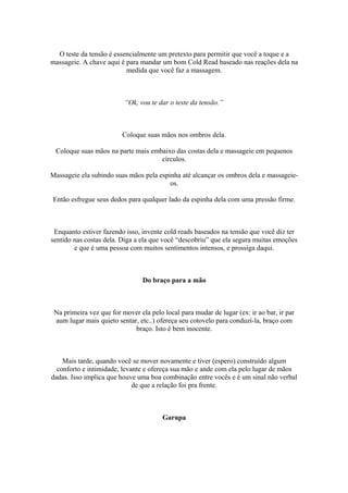 O teste da tensão é essencialmente um pretexto para permitir que você a toque e a
massageie. A chave aqui é para mandar um bom Cold Read baseado nas reações dela na
medida que você faz a massagem.
“Ok, vou te dar o teste da tensão.”
Coloque suas mãos nos ombros dela.
Coloque suas mãos na parte mais embaixo das costas dela e massageie em pequenos
círculos.
Massageie ela subindo suas mãos pela espinha até alcançar os ombros dela e massageie-
os.
Então esfregue seus dedos para qualquer lado da espinha dela com uma pressão firme.
Enquanto estiver fazendo isso, invente cold reads baseados na tensão que você diz ter
sentido nas costas dela. Diga a ela que você “descobriu” que ela segura muitas emoções
e que é uma pessoa com muitos sentimentos intensos, e prossiga daqui.
Do braço para a mão
Na primeira vez que for mover ela pelo local para mudar de lugar (ex: ir ao bar, ir par
aum lugar mais quieto sentar, etc..) ofereça seu cotovelo para conduzí-la, braço com
braço. Isto é bem inocente.
Mais tarde, quando você se mover novamente e tiver (espero) construído algum
conforto e intimidade, levante e ofereça sua mão e ande com ela pelo lugar de mãos
dadas. Isso implica que houve uma boa combinação entre vocês e é um sinal não verbal
de que a relação foi pra frente.
Garupa
 