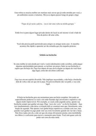 Esta rotina se encaixa melhor em meninas mais novas que já estão atraídas por você, e
em ambientes sociais e noturnos. Mova-se alguns passos longe do grupo e diga:
“Fique de pé nesta cadeira... vou te dar uma volta na minha garupa.”
Então leve-a para algum lugar privado dentro do local ou até mesmo vá até o lado de
fora da porta e dê uma volta.
Você não precisa pedir permissão para amigos ou amigas neste caso. A manobra
acontece tão rápido e aparente ser tão estranha que eles negarão protesto.
Selinho na bochecha
Se uma mulher já está atraída por você e vocês (idealmente) estão sozinhos, então pegue
algumas oportunidades para pausar, se inclinar um pouco, bater na sua bochecha, e
espere que ela beije ela. Faça isso depois de que ela te elogiar ou depois de você fazer
algo legal, como dar um ótimo cold read.
Faça isso em um espírito divertido. Não implique necessidade, e não beije a bochecha
dela de volta a não ser que ela te peça. Ela provavelmente não vai pedir, e isso está
legal.
O beijo na bochecha gera um momentum para um beijo completo. Isto pode ser
especialmente poderoso se você e ela estão fazendo algo envolvente e repetitivo e de
algum modo imprevisível. Por exemplo, se vocês estão jogando cartas, aponte sua
bochecha sempre que ganhar um jogo. Diga “para dar sorte” se ela for hesitante – faça
isso imediatamente e não deixe a exitação dela se construir mais que, literalmente, uma
fração de segundo. Não apenas você ganha beijos repetitivos e contato com isso, mas
quando você ganhar no jogo pode virar seu rosto levemente quando ela vier dar o beijo.
Não force nada com ela, a não ser que ela esteja obviamente pronta; uma mordidinha
nos lábios é o suficiente para mover o momento para frente. Você está quase certo de
poder sair com ela mais tarde.
 