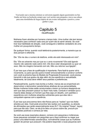 Você pode usar a mesma estrutura se estiverem jogando algum questionário no bar.
Ganhe um beijo na bochecha sempre que você acertar uma pergunta e mova sua cabeça
para uma mordidinha de língua depois de um evento infrequente e positivo, como
ganhar o jogo.
Capitulo 5
-Qualificação-
Mulheres ficam atraídas por homens o tempo todo. Uma mulher não tem tempo
necessário para conhecer cada cara por quem ela se sentir atraída. Se você
tiver boa habilidade de atração, você conseguirá o telefone verdadeiro de uma
mulher em pouquíssimo tempo.
De qualquer forma, quando você telefoná-la posteriormente, a maneira que os
dois pensam é diferente.
Ele: “Ela me deu o numero de telefone, então ela está interessada em mim”.
Ela: “Ele era atraente mas por que eu o veria novamente? Ele está ligando
mesmo não sabendo nada sobre mim. Ele deve estar desesperado ou quer só
sexo. Não me imagino transando com ele. Não vou retornar sua ligação”.
É por isso que a fase de qualificação é importante. Para fazê-la querer vê-lo
novamente, ou para que ela queira investir emocionalmente e construir conforto
com você (a próxima fase do Modelo de Progressão Emocional), você precisa
transmitir a ela que gostou de algo além de sua aparência e sexualidade.
Idealmente, tal coisa deve refletir seus padrões e preferências.
Paradoxalmente, quanto mais bonita a mulher, menos ela se empenhará em
desenvolver e demonstrar características atrativas de sua personalidade.
Muitas mulheres lindas estão acostumadas a terem os homens desejando-as
sem que elas precisem possuir ou fazer mais nada. Contudo é verdade que a
maioria delas deseja um homem que lhes seja um desafio, com padrões e
experiência com mulheres atraentes suficientes para que elas não o
conquistem apenas com a aparência.
É por isso que procuramos itens não-físicos para as “razões” que nos farão
atraídos por elas. Você pode encontrar tais razões com questões, ou através
de afirmações que serão essencialmente iscas (N.T: Do original “Hoops”, laços)
para que ela caia. Claro, se ela já te falou um pouco sobre ela, procure por
qualidades positivas e comece por elas.
Se você usa iscas (exemplos abaixo), comece com pequenas e inofensivas.
Iscas pequenas consistem em perguntas que a faça confirmar ou negar que
possui uma determinada característica, normalmente coisas que as mulheres
gostam de pensar que possuem. Ela poderá responder a iscas pequenas sem
 