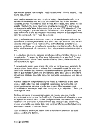 nem mesmo pensar. Por exemplo: “Você é aventureira,” “Você é esperta,” “Voe
é uma boa amiga?”
Iscas médias requerem um pouco mais de esforço da parte dela e são bons
para testar o interesse dela em você. Se uma mulher não estiver atraída o
suficiente, ela não responderá a iscas médias. Nesse caso, volte para a fase de
atração (Capítulo 4) e tente novamente em alguns minutos. Por exemplo, se
você pergunta a ela “Você é descendente de que raça?(N.T: No original “What
nationality are you?” que traduzido não faria sentido com a resposta dela)” ela
pode demonstrar a falta de atração se recusando a morder a isca respondendo
com: “Sou uma Mutt.” (N.T: Raça de cachorro.)
Iscas grandes normalmente tornam obvio que você está perscrutando-a e lhe
pedindo que o convença que está à sua altura. Não seja explicito, claro. Se ela
se sente atraída por você e você construiu o ritmo fazendo-a morder iscas
pequenas e médias, ele normalmente morderá as grandes também. Se ela não
estiver atraída ou você não construiu o ritmo, ela provavelmente não morderá a
isca.
O resultado de ela morder as iscas, será lhe permitir demonstrar interesse e a
cumprimentar. Por exemplo: “Putz, você é descendente de alemães? Eu amo
as garotas alemãs. Minha Ex era alemã e vivia me falando da família dela. É
uma cultura muito legal.”
O cumprimento, assim como a isca, não pode ser genérico, nem a respeito de
características físicas. Quando mais profundo e especifico você for, mais ela
sentirá que mereceu seu interesse, e conseqüentemente, que você é o tipo de
homem que merece investimento emocional da parte dela. Deixe-a entender o
porquê você gosta de algo nela, como nos exemplos supracitados, sem cair em
clichês.
Algumas vezes um cumprimento sai pela culatra e pode trazer a tona certa
tensão. Você pode evitar isso espaçando suas iscas e cumprimentos com
conversação normal para que um não siga o outro. Algumas vezes, você
poderá liberar a tensão pós elogio com uma provocação, algo como: “Pena que
você seja um saco!”
Continue com esse processo mesmo após ela morder uma isca grande
enquanto você entra na fase de Qualificação. Você diminuirá a freqüência, mas
você precisa continuar dando razões para gostar dela.. Para sempre. Quando
você ficar sem o que dizer num encontro ou dez anos após seu casamento,
procure uma razão para gostar dela. Isso continuará funcionando efetivamente
assim como nos dez primeiros minutos.
Toda essa teoria e estrutura, assim como a maioria dos exemplos de iscas
abaixo, são trabalho do Sinn.
Iscas pequenas:
 