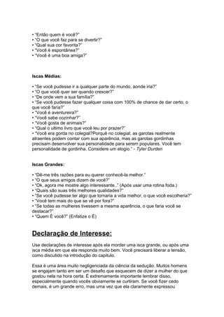 • “Então quem é você?”
• “O que você faz para se divertir?”
• “Qual sua cor favorita?”
• “Você é espontânea?”
• “Você é uma boa amiga?”
Iscas Médias:
• “Se você pudesse ir a qualquer parte do mundo, aonde iria?”
• “O que você quer ser quando crescer?”
• “De onde vem a sua família?”
• “Se você pudesse fazer qualquer coisa com 100% de chance de dar certo, o
que você faria?”
• “Você é aventureira?”
• “Você sabe cozinhar?”
• “Você gosta de animais?”
• “Qual o ultimo livro que você leu por prazer?”
• “Você era gorda no colegial?Porquê no colegial, as garotas realmente
atraentes podem contar com sua aparência, mas as garotas gordinhas
precisam desenvolver sua personalidade para serem populares. Você tem
personalidade de gordinha. Considere um elogio.” - Tyler Durden
Iscas Grandes:
• “Dê-me três razões para eu querer conhecê-la melhor.”
• “O que seus amigos dizem de você?”
• “Ok, agora me mostre algo interessante..” (Após usar uma rotina foda.)
• “Quais são suas três melhores qualidades?”
• “Se você pudesse ter algo que tornaria a vida melhor, o que você escolheria?”
• “Você tem mais do que se vê por fora?”
• “Se todas as mulheres tivessem a mesma aparência, o que faria você se
destacar?”
• “Quem É você?” (Enfatize o É)
Declaração de Interesse:
Use declarações de interesse após ela morder uma isca grande, ou após uma
isca média em que ela responda muito bem. Você precisará liberar a tensão,
como discutido na introdução do capitulo.
Essa é uma área muito negligenciada da ciência da sedução. Muitos homens
se engajam tanto em ser um desafio que esquecem de dizer a mulher do que
gostou nela na hora certa. É extremamente importante lembrar disso,
especialmente quando vocês obviamente se curtiram. Se você fizer cedo
demais, é um grande erro, mas uma vez que ela claramente expressou
 