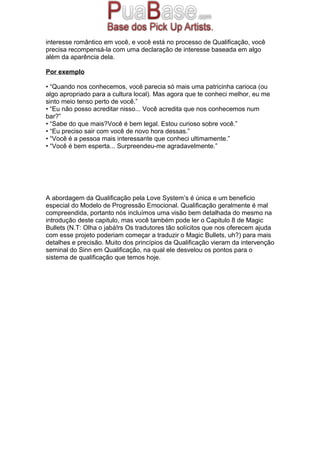 interesse romântico em você, e você está no processo de Qualificação, você
precisa recompensá-la com uma declaração de interesse baseada em algo
além da aparência dela.
Por exemplo
• “Quando nos conhecemos, você parecia só mais uma patricinha carioca (ou
algo apropriado para a cultura local). Mas agora que te conheci melhor, eu me
sinto meio tenso perto de você.”
• “Eu não posso acreditar nisso... Você acredita que nos conhecemos num
bar?”
• “Sabe do que mais?Você é bem legal. Estou curioso sobre você.”
• “Eu preciso sair com você de novo hora dessas.”
• “Você é a pessoa mais interessante que conheci ultimamente.”
• “Você é bem esperta... Surpreendeu-me agradavelmente.”
A abordagem da Qualificação pela Love System’s é única e um beneficio
especial do Modelo de Progressão Emocional. Qualificação geralmente é mal
compreendida, portanto nós incluímos uma visão bem detalhada do mesmo na
introdução deste capitulo, mas você também pode ler o Capitulo 8 de Magic
Bullets (N.T: Olha o jabá!rs Os tradutores tão solícitos que nos oferecem ajuda
com esse projeto poderiam começar a traduzir o Magic Bullets, uh?) para mais
detalhes e precisão. Muito dos princípios da Qualificação vieram da intervenção
seminal do Sinn em Qualificação, na qual ele desvelou os pontos para o
sistema de qualificação que temos hoje.
 