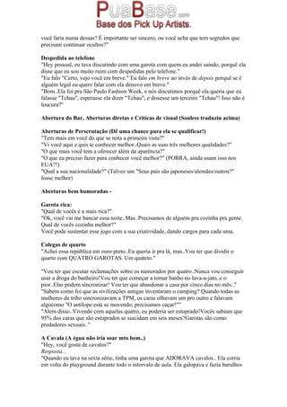 você faria numa dessas? É importante ser sincero, ou você acha que tem segredos que
precisam continuar ocultos?"
Despedida ao telefone
"Hey pessoal, eu tava discutindo com uma garota com quem eu andei saindo, porquê ela
disse que eu sou muito ruim com despedidas pelo telefone."
"Eu falo "Certo, vejo você em breve." Eu falo em breve ao invés de depois porquê se é
alguém legal eu quero falar com ela denovo em breve."
"Bom..Ela foi pra São Paulo Fashion Week, e nós discutimos porquê ela queria que eu
falasse "Tchau", esperasse ela dizer "Tchau", e dissesse um terceiro "Tchau"! Isso não é
loucura?"
Abertura do Bar, Aberturas diretas e Criticas de visual (Souless traduziu acima)
Aberturas de Perscrutação (Dê uma chance para ela se qualificar!)
"Tem mais em você do que se nota a primeira vista?"
"Vi você aqui e quis te conhecer melhor..Quais as suas três melhores qualidades?"
"O que mais você tem a oferecer além da aparência?"
"O que eu preciso fazer para conhecer você melhor?" (PORRA, ainda usam isso nos
EUA?!)
"Qual a sua nacionalidade?" (Talvez um "Seus pais são japoneses/alemães/outros?"
fosse melhor)
Aberturas bem humoradas -
Garota rica:
"Qual de vocês é a mais rica?"
"Ok, você vai me bancar essa noite..Mas..Precisamos de alguém pra cozinha pra gente.
Qual de vocês cozinha melhor?"
Você pode sustentar esse jogo com a sua criatividade, dando cargos para cada uma.
Colegas de quarto
"Achei essa república em ouro preto..Eu queria ir pra lá, mas..Vou ter que dividir o
quarto com QUATRO GAROTAS. Um quateto."
"Vou ter que escutar reclamações sobre os namorados por quatro..Nunca vou conseguir
usar a droga do banheiro!Vou ter que começar a tomar banho no lava-a-jato, e o
pior..Elas podem sincronizar! Vou ter que abandonar a casa por cinco dias no mês.."
"Sabem como foi que as sivilizações antigas inventaram o camping? Quando todas as
mulheres da tribo sincronizavam a TPM, os caras olhavam um pro outro e falavam
algocomo "O antílope está se movendo, precisamos caçar!""
"Alem disso..Vivendo com aquelas quatro, eu poderia ser estuprado!Vocês sabiam que
95% dos caras que são estuprados se suicidam em seis meses?Garotas são como
predadores sexuais.."
A Cavala (A égua não iria soar mto bem..)
"Hey, você gosta de cavalos?"
Resposta...
"Quando eu tava na sexta série, tinha uma garota que ADORAVA cavalos.. Ela corria
em volta do playground durante todo o intervalo de aula. Ela galopava e fazia barulhos
 