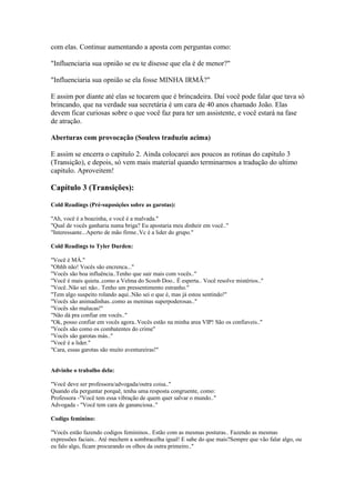 com elas. Continue aumentando a aposta com perguntas como:
"Influenciaria sua opnião se eu te disesse que ela é de menor?"
"Influenciaria sua opnião se ela fosse MINHA IRMÃ?"
E assim por diante até elas se tocarem que é brincadeira. Daí você pode falar que tava só
brincando, que na verdade sua secretária é um cara de 40 anos chamado João. Elas
devem ficar curiosas sobre o que você faz para ter um assistente, e você estará na fase
de atração.
Aberturas com provocação (Souless traduziu acima)
E assim se encerra o capitulo 2. Ainda colocarei aos poucos as rotinas do capitulo 3
(Transição), e depois, só vem mais material quando terminarmos a tradução do ultimo
capitulo. Aproveitem!
Capítulo 3 (Transições):
Cold Readings (Pré-suposições sobre as garotas):
"Ah, você é a boazinha, e você é a malvada."
"Qual de vocês ganharia numa briga? Eu apostaria meu dinheir em você.."
"Interessante...Aperto de mão firme..Vc é a lider do grupo."
Cold Readings to Tyler Durden:
"Você é MÁ."
"Ohhh não! Vocês são encrenca..."
"Vocês são boa influência..Tenho que sair mais com vocês.."
"Você é mais quieta..como a Velma do Scoob Doo.. É esperta.. Você resolve mistérios.."
"Você..Não sei não.. Tenho um pressentimento estranho."
"Tem algo suspeito rolando aqui..Não sei o que é, mas já estou sentindo!"
"Vocês são animadinhas..como as meninas superpoderosas.."
"Vocês são malucas!"
"Não dá pra confiar em vocês.."
"Ok, posso confiar em vocês agora..Vocês estão na minha area VIP! São os confiaveis.."
"Vocês são como os combatentes do crime"
"Vocês são garotas más.."
"Você é a lider."
"Cara, essas garotas são muito aventureiras!"
Advinhe o trabalho dela:
"Você deve ser professora/advogada/outra coisa.."
Quando ela perguntar porquê, tenha uma resposta congruente, como:
Professora -"Você tem essa vibração de quem quer salvar o mundo.."
Advogada - "Você tem cara de gananciosa.."
Codigo feminino:
"Vocês estão fazendo codigos femininos.. Estão com as mesmas posturas.. Fazendo as mesmas
expressões faciais.. Até mechem a sombracelha igual! E sabe do que mais?Sempre que vão falar algo, ou
eu falo algo, ficam procurando os olhos da outra primeiro.."
 