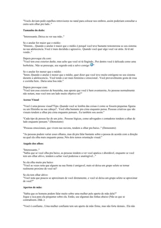 "Vocês deviam pedir espelhos retrovisores no natal para colocar nos ombros..assim poderiam consultar a
outra sem olhar pro lado.."
Tamanho do dedo:
"Interessante..Deixa eu ver sua mão.."
Se o anular for maior que o médio:
"Hmmm... Quando o anular é maior que o médio é porquê você teve bastante testosterona so seu sistema
na sua adolecencia..Você é mais decidida e agressiva.. Quando você quer algo você vai atrás. Já tô até
vendo.."
Depois provoque ela com:
"Você tem esse exterior durão, mas acho que você só tá fingindo.. Por dentro você é delicada como uma
borboleta.. Não se preocupe, seu segredo está a salvo comigo "
Se o anular for menor que o médio:
"hmm..Quando o anular é menor que o médio, quer dizer que você teve muito estrógeno no seu sistema
durante a adolescencia.. Você tende a ser mais feminina e emocional.. Você provavelmente gosta de rosa
e cozinha bem.. Daria uma boa mãe."
Depois provoque com:
"Você tem esse exterior de boazinha, mas aposto que você é bem aventureira..As pessoas normalmente
não notam, mas você tem um lado muito objetivo né?"
Acesso Visual
"Você é uma pessoa visual?Tipo..Quando você se lembra das coisas é como se fossem pequenas figuras
ou um filminho na sua cabeça?.. Você olha bastante pra cima enquanto pensa. Pessoas criativas que são
visuais tendem a olhar pra cima enquanto pensam.. Eu também sou assim."
"Cada tipo de pessoa faz de um jeito.. Pessoas lógicas, como advogados e contadores tendem a olhar de
lado enquanto pensam." (Demonstre)
"Pessoas emocionais, que vivem nas nuvens, tendem a olhar pra baixo.." (Demonstre)
"As pessoas podem variar esses olhares, mas dá pra falar bastante sobre a pessoa de acordo com a direção
na qual ela olha mais enquanto pensa..Nós dois temos orientação visual."
Angulo dos olhos:
"Interessante.."
"Sabia que se você olha pra baixo, as pessoas tendem a ver você apatica e abordável, enquanto se você
tem um olhar altivo, tendem a achar você poderosa e anatingível..."
Se ela olha muito pra baixo:
"Você as vezes nota que alguem na sua frente é amigavel, mais só deixa um grupo seleto se tornar
realmente proximo de você né?
Se ela tem olhar altivo:
"Você nota que poucos se aproximam de você diretamente, e você só deixa um grupo seleto se aproximar
de você?"
Apertos de mão:
"Sabia que os homens podem falar muito sobre uma mulher pelo aperto de mão dela?"
Jogue a isca para ela perguntar sobre ela. Então, use algumas das linhas abaixo (Não as que se
contradizem..Dãã..):
"Você é confiante...Uma mulher confiante tem um aperto de mão firme, mas não forte demais.. Ela não
 