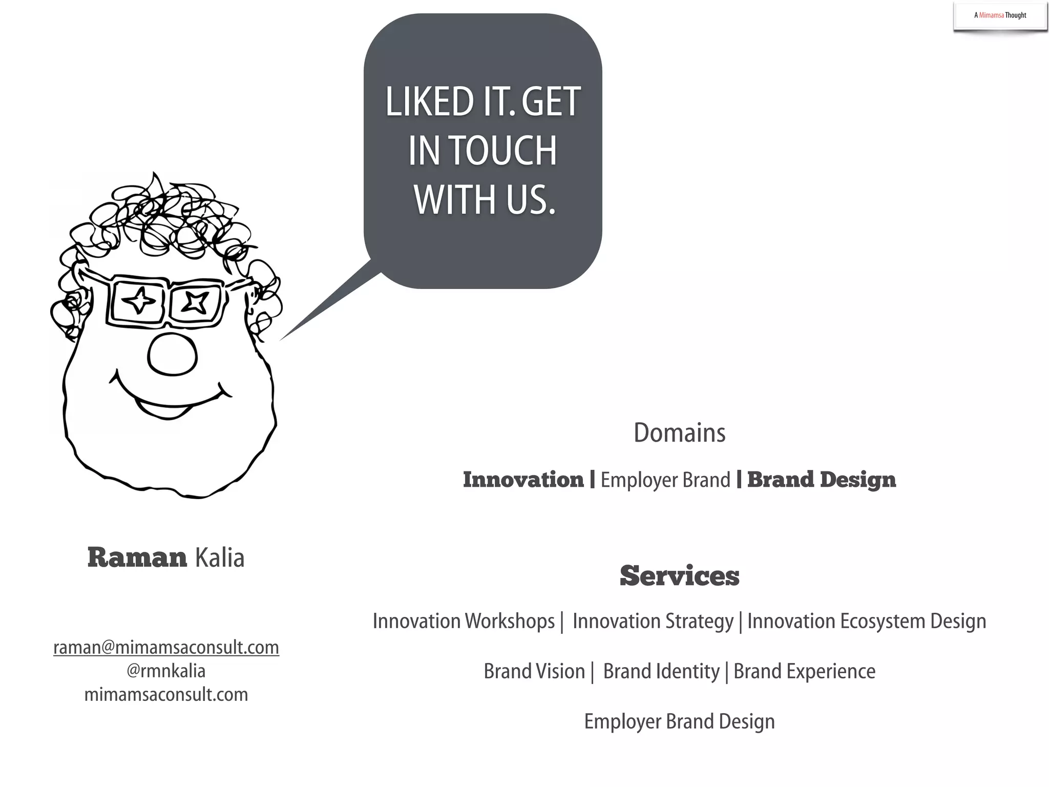 A MimamsaThought
Raman Kalia
Innovation | Employer Brand | Brand Design
InnovationWorkshops | Innovation Strategy | Innovation Ecosystem Design
Domains
Services
raman@mimamsaconsult.com
@rmnkalia
mimamsaconsult.com
LIKED IT.GET
INTOUCH
WITH US.
BrandVision | Brand Identity | Brand Experience
Employer Brand Design
 