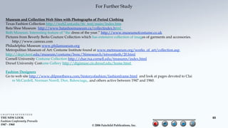 For Further Study

   Museum and Collection Web Sites with Photographs of Period Clothing
   Texas Fashion Collection http://web2.unt.edu/tfc_test/main/Index.htm
   Bata Shoe Museum http://www.batashoemuseum.ca/collectindex.html
   Bath Museum. Interesting feature of “the dress of the year.” http://www.museumofcostume.co.uk
   Pictures from Beverly Berks Couture Collection which has extensive collection of images of garments and accessories.
       http://www.camrax.com
   Philadelphia Museum www.philamuseum.org
   Metropolitan Museum of Art: Costume Institute found at www.metmuseum.org/works_of_art/collection.asp
   http://dept.kent.edu/museum/costume/bonc/3timesearch/tstwentieth/20.html
   Cornell University Costume Collection http://char.txa.cornell.edu/treasures/index.html
   Drexel University Costume Gallery http://digimuse.cis.drexel.edu/home.html

   Fashion Designers
   Go to web site http://www.dilpreetbawa.com/historyofashion/fashionframe.html and look at pages devoted to Clai
       re McCardell, Norman Norell, Dior, Balenciaga,, and others active between 1947 and 1960.




CHAPTER SEVENTEEN
THE NEW LOOK                                                                                                              65
Fashion Conformity Prevails
1947 - 1960                                              © 2006 Fairchild Publications, Inc.
 