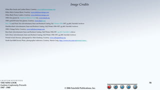 Image Credits
     Fifties Blue Suede and Leather Shoes, Courtesy, www.ballyhoovintage.com
     Fifties Men's Leisure Shoes, Courtesy, www.ballyhoovintage.com
     Fifties Black Penny Loafers, Courtesy, www.ballyhoovintage.com
     1950's Sun glasses by American Optical, Courtesy, www.klasik.org
     1950's gold-fill frame Sun glasses, Courtesy, www.klasik.org
     Bow Ties and Neck Ties Advertisement, Sears and Roebuck Catalog, Fall/Winter 1956-1957, pg 460, Fairchild Archives
     Handkerchiefs Advertisement, Sears and Roebuck Catalog, Fall/Winter 1956-1957, pg 460, Fairchild Archives
     1950's Vintage Socks, Courtesy, www.ballyhoovintage.com
     Boys Suits Advertisement, Sears and Roebuck Catalog, Fall/Winter 1956-1957, pg 463, Fairchild Archives
     Girl's Dress Advertisement, Sears and Roebuck Catalog, Fall/Winter 1956-1957, pg 408, Fairchild Archives
     Portrait of Jack Kerouac, photograph by Allen Ginsberg, Courtesy, www.allenginsberg.org
     North East R&R Society Photo, photographer unknown, Courtesy, Martin Craig, http://www.nvo.com/radioland/door/




CHAPTER SEVENTEEN
THE NEW LOOK                                                                                                                      70
Fashion Conformity Prevails
1947 - 1960                                                                                 © 2006 Fairchild Publications, Inc.
 