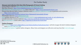 For Further Study
  Museum And Collection Web Sites With Photographs Of Period Clothing
  Texas Fashion Collection http://web2.unt.edu/tfc_test/main/Index.htm
  Bata Shoe Museum http://www.batashoemuseum.ca/collectindex.html
  Bath Museum. Interesting feature of “the dress of the year.” http://www.museumofcostume.co.uk
  Pictures from Beverly Berks Couture Collection which has extensive collection of images of garments and accessories.
      http://www.camrax.com
  http://dept.kent.edu/museum/costume/bonc/3timesearch/tstwentieth/20.html
  Philadelphia Museum www.philamuseum.org
  Metropolitan Museum of Art: Costume Institute found at www.metmuseum.org/works_of_art/collection.asp
  Cornell University Costume Collection http://char.txa.cornell.edu/treasures/index.html
  Drexel University Costume Gallery http://digimuse.cis.drexel.edu/home.html

  Fashion Designers
  Go to web site http://www.dilpreetbawa.com/historyofashion/fashionframe.html and look at pages devoted to fashion designers
      active between 1960 and 1980.
  Also search on names of specific fashion designers. Many firms and designers are still active and may have their own web pages.




CHAPTER EIGHTEEN
THE SIXTIES AND SEVENTIES                                                                                                       71
Style Tribes Emerge
1960 - 1980                                             © 2006 Fairchild Publications, Inc.
 