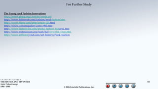 For Further Study

  The Young And Fashion Innovations
  http://www.gbacg.org/Articles/mods.pdf
  http://www.fiftiesweb.com/fashion/mod-fashion.htm
  http://www.hippy.com/php/article-120.html
  http://www.costumegallery.com/1960.htm
  http://www.fashion-era.com/punks_fashion_history1.htm
  http://www.metmuseum.org/toah/hd/vivw/hd_vivw.htm
  http://www.arthistoryclub.com/art_history/Punk_fashion




CHAPTER EIGHTEEN
THE SIXTIES AND SEVENTIES                                                               72
Style Tribes Emerge
1960 - 1980                                       © 2006 Fairchild Publications, Inc.
 