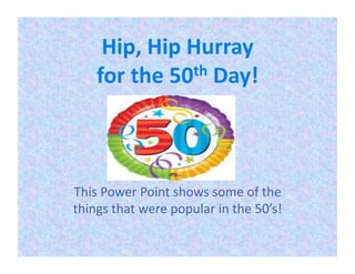 Hip,	
  Hip	
  Hurray	
  	
  
      for	
  the	
  50 th	
  Day!	
  	
  




This	
  Power	
  Point	
  shows	
  some	
  of	
  the	
  
things	
  that	
  were	
  popular	
  in	
  the	
  50’s!	
  	
  
 