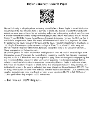 Baylor University Research Paper
Baylor University is a Baptist private university located in Waco, Texas. Baylor is one of 80 christian
universities in the state of Texas, but it is truly one of a kind. The mission of Baylor University is to
educate men and women for worldwide leadership and service by integrating academic excellence and
Christian commitment within a caring community (baylor.edu). Baylor was founded by Rev. William
Milton Tryon, R.E.B Baylor and James Huckins. It opened its doors on February 1st, 1845. At first it
was built in Independence, Texas. The newest addition to universities in Texas, separated the school
by gender, having Baylor University for guys, and the Baylor Female College for girls. Eventually, in
1885 Baylor University merged with another college in Waco, Texas, about 111 miles away, and
Baylor Female College moved to Belton, Texas and changed its name to the University of Mary ...
Show more content on Helpwriting.net ...
IB credit is granted for almost any standard and higher level class. AP credit is awarded if you meet
the required scores. If one meets the required score, you receive credit for that class and you are not
required to take it. Y There is no interview required to apply. There are no required essays per say, but
it is recommended that you answer a few short answer questions. It is also recommended that you
submit a resumé and a letter of recommendation. As mentioned before, Baylor is a christian school,
but you do not have to be religious to attend, nor do they affect your chances of being accepted. The
tuition in this school is the same in and out of state since it is private. General tuition is $35,972. Cost
of living, which covers the dorm room and food and other necessities is about $11,606. Textbooks and
supplies like notebooks, pens, pencils and any other school supplies is $1,370. In Fall 2015 out of
32,136 applications, they accepted 14,033 and declined
... Get more on HelpWriting.net ...
 