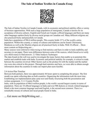 The Sale of Indian Textiles in Canada Essay
The Sale of Indian Textiles in Canada Canada, with its economic and political stability offers a variety
of business opportunities. With such a large population of immigrants, Canada is known for its
acceptance of diverse cultures. English and French are Canada s official languages and there are many
other languages spoken freely by diverse racial groups on Canadian soil. Many different religions are
also practiced freely and peacefully in Canada.
India has a population of 986.6 million people. This country holds 15 % of the world s entire
population. Within this country, a variety of cultures and traditions can be found. Christianity,
Hinduism as well as the Muslim religion are all practiced freely in India. With 18 official ... Show
more content on Helpwriting.net ...
Many sources were referred to when trying to find statistics and facts in order to lend credibility and
accuracy to our paper. There were differences between some of the sources, which forced us to verify
yet a third source to find answers. 2.3 Data Analysis Techniques
The data found on the web was used to investigate the many factors that enable us to penetrate this
market and establish trade with India. Economic and political stability for example, is critical to trade
between the countries involved. Other factors such as the product fit with the market and the market
size were also critical to this project. Through hard statistics and facts, we were able to obtain enough
information about the countries to make our import plan seem feasible.
2.4 Action Plan Timeline
Between both partners, there was approximately 46 hours spent to completing this project. The first
month was spent collecting data on both countries. Organizing the information took the most time.
Establishing our implementation plan came next and finally structuring both the presentation and
written assignment. 3.1.1 Country Profile
India, with its population of 986.6 million people, is the world s second largest country in terms of
population. There are 18 official languages in India and over 900 dialects or closely related languages.
Hindi is the most common language used and English, is the second most common. There is a
remarkable mosaic of cultural and racial people found in India.
... Get more on HelpWriting.net ...
 