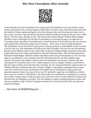 How Does Conscription Affect Australia
At the outbreak of war the Australians were signing up by the hundreds to serve the mother country
without conscription, but soon they began to realize that war wasn t some romanticised adventure and
the number of troops signing up began to slow down because they were learning more about war so
they weren t so keen to sign up anymore because of that the number of troops for the wars was so little
that by 1916 they had a shortage of men. The Labour Party Prime Minister William (Billy) Hughes
decided to have a referendum for the idea of conscription even though his party was opposed to it.
Conscription had a big effect on Australia and it caused the nation to be divided over the issue because
some people believed that the young men of Australia ... Show more content on Helpwriting.net ...
The referendum was for the nation to grant power to the government to send capable citizens overseas
to serve in the war. The referendum was held on the 28th of October 1916 and was only just defeated.
Because of the different values in the Labour Party at that time William Hughes and some of the other
people split away from Labour and decided to form the Nationalist Party. After the Nationalist Party
had been formed Hughes called for another referendum on the issue of conscription in 1917, but once
again it was defeated. It was as heated as the first referendum but this one had a slightly larger
majority. The reason why Hughes wanted to have this referendum was because Australia only had
conscription for Australian men to serve within Australia, however Hughes wanted to extend this so
that the troops could be sent to the front line in Europe. He was convinced that they could win the war
if Britain had more reinforcements from Australia. Hughes s conscription campaigns became much
more fierce and he focused on advertising to the eligible men of Australian by using posters and
speeches targeted at them. Any man who was over 21 and hadn t signed up was labelled as a shirker
and a traitor to Australia. In World War 1 the white feather was introduced as something to try and get
men to fight. Young women would give them out to men who weren t in army uniform at wartime and
then that man was labelled as a coward. This was started as a means of putting pressure on those men
who were eligible to fight. Charles Fitzgerald commenced it in the first month of the war and many
people encouraged
... Get more on HelpWriting.net ...
 