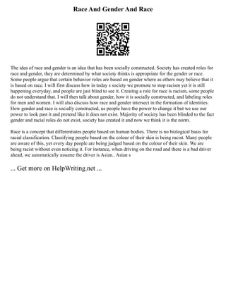 Race And Gender And Race
The idea of race and gender is an idea that has been socially constructed. Society has created roles for
race and gender, they are determined by what society thinks is appropriate for the gender or race.
Some people argue that certain behavior roles are based on gender where as others may believe that it
is based on race. I will first discuss how in today s society we promote to stop racism yet it is still
happening everyday, and people are just blind to see it. Creating a role for race is racism, some people
do not understand that. I will then talk about gender, how it is socially constructed, and labeling roles
for men and women. I will also discuss how race and gender intersect in the formation of identities.
How gender and race is socially constructed, us people have the power to change it but we use our
power to look past it and pretend like it does not exist. Majority of society has been blinded to the fact
gender and racial roles do not exist, society has created it and now we think it is the norm.
Race is a concept that differentiates people based on human bodies. There is no biological basis for
racial classification. Classifying people based on the colour of their skin is being racist. Many people
are aware of this, yet every day people are being judged based on the colour of their skin. We are
being racist without even noticing it. For instance, when driving on the road and there is a bad driver
ahead, we automatically assume the driver is Asian.. Asian s
... Get more on HelpWriting.net ...
 