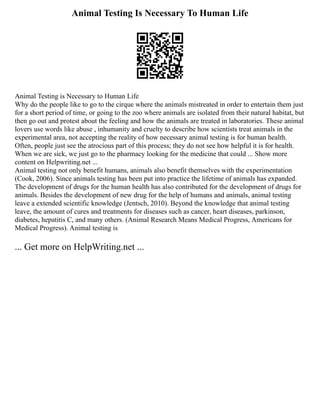 Animal Testing Is Necessary To Human Life
Animal Testing is Necessary to Human Life
Why do the people like to go to the cirque where the animals mistreated in order to entertain them just
for a short period of time, or going to the zoo where animals are isolated from their natural habitat, but
then go out and protest about the feeling and how the animals are treated in laboratories. These animal
lovers use words like abuse , inhumanity and cruelty to describe how scientists treat animals in the
experimental area, not accepting the reality of how necessary animal testing is for human health.
Often, people just see the atrocious part of this process; they do not see how helpful it is for health.
When we are sick, we just go to the pharmacy looking for the medicine that could ... Show more
content on Helpwriting.net ...
Animal testing not only benefit humans, animals also benefit themselves with the experimentation
(Cook, 2006). Since animals testing has been put into practice the lifetime of animals has expanded.
The development of drugs for the human health has also contributed for the development of drugs for
animals. Besides the development of new drug for the help of humans and animals, animal testing
leave a extended scientific knowledge (Jentsch, 2010). Beyond the knowledge that animal testing
leave, the amount of cures and treatments for diseases such as cancer, heart diseases, parkinson,
diabetes, hepatitis C, and many others. (Animal Research Means Medical Progress, Americans for
Medical Progress). Animal testing is
... Get more on HelpWriting.net ...
 