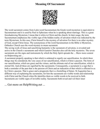 Meaning Of Sacrament
The word sacrament comes from Latin word Sacramentum the Greek word mysterion is equivalent to
Sacramentum and it is used by Paul in Ephesians when he is speaking about marriage. This is a great
foreshadowing Mysterion; I mean that it refers to Christ and the church. In later usage, the term
Sacramentum emphasizes the visible sign of the hidden reality of salvation which was indicated by the
term Mysterium. In this case, Christ himself is the mystery of salvation For there is no other mystery
of God, except Christ Jesus. The synonymous of the word Sacramentum in the Bible is Mysterion,
Orthodox Church uses the word mystery to mean sacrament.
The saving work of Jesus and sanctifying humanity is the sacrament of salvation, is revealed and
active in the Church s sacraments and which Eastern Churches also call the holy mysteries. The seven
sacraments are the signs and instruments by which the Holy Spirit spreads the ... Show more content
on Helpwriting.net ...
A sacrament properly speaking is that which is ordained to signify our sanctification. In which three
things may be considered, the very cause of our sanctification, which is Christ s passion. The form of
our sanctification, which are grace and the virtues, and the ultimate end of our sanctification, which is
eternal life. And all these are signified by the sacraments. Consequently, a sacrament is a sign that is
both a reminder of the past that is the passion of Christ and an indication of that which is effected in us
by Christ s passion. That is grace and a prognostic that is a foretelling of future. St Augustine has a
different way of explaining the sacraments, for him the sacraments are visible words and relationship
with Christ and the Church when He identifies them as visible words to be received in faith.
Sacraments are visible signs of invisible reality. Sacraments both reveal and veil their inner
... Get more on HelpWriting.net ...
 