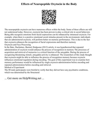 Effects of Neuropeptide Oxytocin in the Body
The neuropeptide oxytocin can have numerous effects within the body. Some of these effects are still
not understood today. However, oxytocin has been proven to play a critical role in social behaviors
Being able recognize emotions from facial expressions can be enhanced by intranasal oxytocin. For
example, when there is a positive emotional social stimulus present in the environment, individuals
that are administered oxytocin, will preform better on memory performance. This is due to the fact
that oxytocin enhances the recognition of facial expressions and therefore memory
Oxytocin and Face Processing
In the Bate, Duchainec, Burnsd, Hodgsone (2012) article, it was hypothesized that repeated
administration of oxytocin would enhance the process of recognition in memory The processes of
acquisition and retrieval of memories is a critical function of the amygdala. During the process of
recognizing threatening stimuli, amygdala activity is enhanced. The researchers of this study thought
that oxytocin might be able to influence the process of recognition memory because oxytocin
influences emotional regulation during encoding. The goal of this experiment was to examine how
memory performance would be influenced by single oxytocin administration before encoding and
repeated administration before encoding and retrieval.
Method of Experiment
The 80 male participants were briefed to verify that they did not have any psychiatric conditions,
which was determined by the Structured
... Get more on HelpWriting.net ...
 