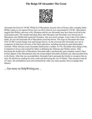 The Reign Of Alexander The Great
Alexander the Great In 338 BC Phillip II of Macedonia, became ruler of Greece after a lengthy battle.
Phillip s plans to war against Persia were cut short when he was assassinated in 336 BC. Speculation
suggest that Phillip s previous wife, Olympias and his son Alexander may have been involved in the
assassination plot. The murder had taken place after Olympias and Alexander were forced out of
Macedonia once Phillip had remarried Cleopatra, who was much younger. In the wake of his father s
death, 20 year old Alexander III of Macedonia seized the throne. The reign of Alexander the Great
(336 323 BC) would change Asia and Europe forever. As the crowned ruler Alexander was not in
competent, he had received some of the finest education, including tutoring by great philosopher
Aristotle. While still just a teen Alexander had become a soldier. In 338, Alexander took charge of the
Companion Calvary and assisted his father in defeating the Athenian and Theban armies. After
becoming the feudal ruler of Macedonia Alexander didn t automatically gain complete control. Once
he had support of the Macedonian army the troops helped Alexander eliminate any other possible heirs
to the throne. After that was accomplished, Alexander had to persuade the Greeks to recognize him as
ruler. He did this by sending his army south and destroying the city of Thebes. That massacre took all
of 3 days. His intimidation tactic proved beneficial, other city states quickly chose to pledge their
alliance
... Get more on HelpWriting.net ...
 