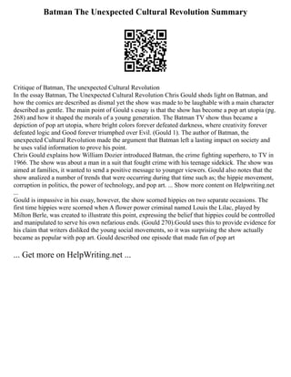 Batman The Unexpected Cultural Revolution Summary
Critique of Batman, The unexpected Cultural Revolution
In the essay Batman, The Unexpected Cultural Revolution Chris Gould sheds light on Batman, and
how the comics are described as dismal yet the show was made to be laughable with a main character
described as gentle. The main point of Gould s essay is that the show has become a pop art utopia (pg.
268) and how it shaped the morals of a young generation. The Batman TV show thus became a
depiction of pop art utopia, where bright colors forever defeated darkness, where creativity forever
defeated logic and Good forever triumphed over Evil. (Gould 1). The author of Batman, the
unexpected Cultural Revolution made the argument that Batman left a lasting impact on society and
he uses valid information to prove his point.
Chris Gould explains how William Dozier introduced Batman, the crime fighting superhero, to TV in
1966. The show was about a man in a suit that fought crime with his teenage sidekick. The show was
aimed at families, it wanted to send a positive message to younger viewers. Gould also notes that the
show analized a number of trends that were occurring during that time such as; the hippie movement,
corruption in politics, the power of technology, and pop art. ... Show more content on Helpwriting.net
...
Gould is impassive in his essay, however, the show scorned hippies on two separate occasions. The
first time hippies were scorned when A flower power criminal named Louis the Lilac, played by
Milton Berle, was created to illustrate this point, expressing the belief that hippies could be controlled
and manipulated to serve his own nefarious ends. (Gould 270).Gould uses this to provide evidence for
his claim that writers disliked the young social movements, so it was surprising the show actually
became as popular with pop art. Gould described one episode that made fun of pop art
... Get more on HelpWriting.net ...
 