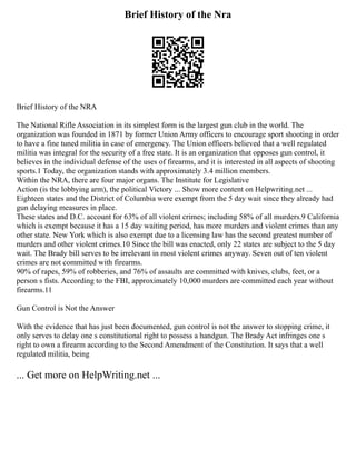 Brief History of the Nra
Brief History of the NRA
The National Rifle Association in its simplest form is the largest gun club in the world. The
organization was founded in 1871 by former Union Army officers to encourage sport shooting in order
to have a fine tuned militia in case of emergency. The Union officers believed that a well regulated
militia was integral for the security of a free state. It is an organization that opposes gun control, it
believes in the individual defense of the uses of firearms, and it is interested in all aspects of shooting
sports.1 Today, the organization stands with approximately 3.4 million members.
Within the NRA, there are four major organs. The Institute for Legislative
Action (is the lobbying arm), the political Victory ... Show more content on Helpwriting.net ...
Eighteen states and the District of Columbia were exempt from the 5 day wait since they already had
gun delaying measures in place.
These states and D.C. account for 63% of all violent crimes; including 58% of all murders.9 California
which is exempt because it has a 15 day waiting period, has more murders and violent crimes than any
other state. New York which is also exempt due to a licensing law has the second greatest number of
murders and other violent crimes.10 Since the bill was enacted, only 22 states are subject to the 5 day
wait. The Brady bill serves to be irrelevant in most violent crimes anyway. Seven out of ten violent
crimes are not committed with firearms.
90% of rapes, 59% of robberies, and 76% of assaults are committed with knives, clubs, feet, or a
person s fists. According to the FBI, approximately 10,000 murders are committed each year without
firearms.11
Gun Control is Not the Answer
With the evidence that has just been documented, gun control is not the answer to stopping crime, it
only serves to delay one s constitutional right to possess a handgun. The Brady Act infringes one s
right to own a firearm according to the Second Amendment of the Constitution. It says that a well
regulated militia, being
... Get more on HelpWriting.net ...
 