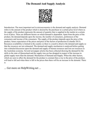 The Demand And Supply Analysis
Introduction: The most important tool in microeconomics is the demand and supply analysis. Demand
refers to the amount of the product which is desired by the purchaser at a certain price level where as
the supply of the product represents the amount of quantity that is supplied in the market at a certain
level of price. There are different factors on which demand is dependent. Apart from the price of the
product, the demand depends upon the income, the number of consumers, preferences of the
consumers and income of the consumers. The supply of the product depends upon the price of the
product, future expectation of the prices and price of the factors of production (Colander 2013).
Resources availability is limited in the country so there is a need to observe the demand and supply so
that the resources are not exhausted. The demand and supply mechanism is analyzed before getting
into a detailed discussion upon the demand and supply of human resources and iron ore resources in
the Australian economy. Several newspaper articles has been collected showing the demand for the
skills in the state of Queensland and the supply iron ore has dropped in respect of the increase in
global supply more than the demand. Mechanism of Demand and Supply: When the other factors,
which are seen to affect the demand for the product is constant then a rise in the price of the product,
will lead to fall and when there is fall in the prices then there will be an increase in the demand. There
is
... Get more on HelpWriting.net ...
 