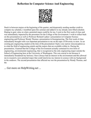 Reflection In Computer Science And Engineering
Stuck in between majors at the beginning of the quarter, and desperately needing another credit to
compete my schedule, I stumbled upon this seminar and added it to my already stem filled schedule.
Hoping to gain value on what a potential major could be for me, I went to the first week of class and
was immediately impacted by the presenters for the College of the Environment. I wish to reflect back
on this presentation as well as Professor Richard Ladner s presentation in Computer Science
engineering and Professor Wendy Thomas s presentation in bioengineering. The first week of class
immediately brought with it an important presentation to me on the topic of Diversity in stem. As an
existing pre engineering student at the time of the presentation I had a very narrow misconception as
to what the field of engineering entails and the majors that are available within in. During the
presentation, I learned that the College of the Environment actually contained its own form of
engineering, environmental engineering, that is recognized as the only engineering major outside the
School of Engineering here at the University of Washington. This was crucial to me because it
immediately broadened my horizon, I have always had an interest in the environment and this allowed
me to research a new potential major that could intertwine my interest in science with my background
in the outdoors. The second presentation that affected me was the presentation by Wendy Thomas, and
the
... Get more on HelpWriting.net ...
 
