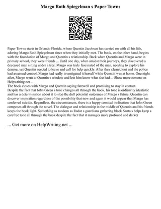 Margo Roth Spiegelman s Paper Towns
Paper Towns starts in Orlando Florida, where Quentin Jacobsen has carried on with all his life,
adoring Margo Roth Spiegelman since when they initially met. The book, on the other hand, begins
with the foundation of Margo and Quentin s relationship. Back when Quentin and Margo were in
primary school, they were friends ... Until one day, when amidst their journeys, they discovered a
deceased man sitting under a tree. Margo was truly fascinated of the man, needing to explore his
demise, yet Quentin needed to leave and call for help quickly. After they cleared out and the police
had assumed control, Margo had really investigated it herself while Quentin was at home. One night
after, Margo went to Quentin s window and lets him know what she had ... Show more content on
Helpwriting.net ...
The book closes with Margo and Quentin saying farewell and promising to stay in contact.
Despite the fact that John Green s tone changes all through the book, his tone is ordinarily idealistic
and has a determination about it to stop the dull potential outcomes of Margo s future. Quentin can
discover inspiration regardless of the possibility that now and again it would appear that Margo has
conferred suicide. Regardless, the circumstances, there is a happy comical inclination that John Green
composes all through the novel. The dialogue and relationship in the middle of Quentin and his friends
keeps the book light. Something as random as Radar s guardians gathering black Santa s helps keep a
carefree tone all through the book despite the fact that it manages more profound and darker
... Get more on HelpWriting.net ...
 