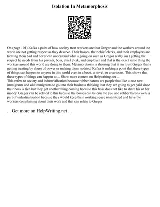 Isolation In Metamorphosis
On (page 101) Kafka s point of how society treat workers are that Gregor and the workers around the
world are not getting respect as they deserve. Their bosses, their chief clerks, and their employers are
treating them bad and never can understand what s going on such as Gregor really isn t getting the
respect he needs from his parents, boss, chief clerk, and employer and that is the exact same thing the
workers around this world are doing to them. Metamorphosis is showing that it isn t just Gregor that s
getting treating by abuse of power or making them isolated. Kafka is making a point that these types
of things can happen to anyone in this world even in a book, a novel, or a cartoons. This shows that
these types of things can happen to ... Show more content on Helpwriting.net ...
This refers to society and industrialization because robber barons are people that like to use new
immigrants and old immigrants to go into their business thinking that they are going to get paid since
their boss is rich but they got another thing coming because this boss does not like to share his or her
money. Gregor can be related to this because the bosses can be cruel to you and robber barons were a
part of industrialization because they would keep their working space unsanitized and have the
workers complaining about their work and that can relate to Gregor
... Get more on HelpWriting.net ...
 