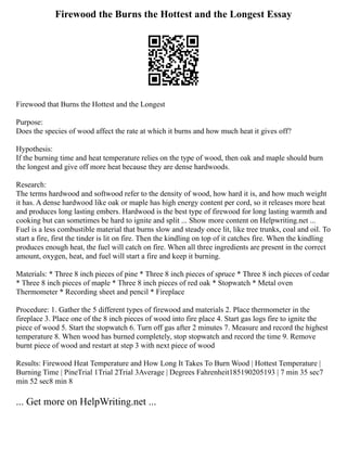 Firewood the Burns the Hottest and the Longest Essay
Firewood that Burns the Hottest and the Longest
Purpose:
Does the species of wood affect the rate at which it burns and how much heat it gives off?
Hypothesis:
If the burning time and heat temperature relies on the type of wood, then oak and maple should burn
the longest and give off more heat because they are dense hardwoods.
Research:
The terms hardwood and softwood refer to the density of wood, how hard it is, and how much weight
it has. A dense hardwood like oak or maple has high energy content per cord, so it releases more heat
and produces long lasting embers. Hardwood is the best type of firewood for long lasting warmth and
cooking but can sometimes be hard to ignite and split ... Show more content on Helpwriting.net ...
Fuel is a less combustible material that burns slow and steady once lit, like tree trunks, coal and oil. To
start a fire, first the tinder is lit on fire. Then the kindling on top of it catches fire. When the kindling
produces enough heat, the fuel will catch on fire. When all three ingredients are present in the correct
amount, oxygen, heat, and fuel will start a fire and keep it burning.
Materials: * Three 8 inch pieces of pine * Three 8 inch pieces of spruce * Three 8 inch pieces of cedar
* Three 8 inch pieces of maple * Three 8 inch pieces of red oak * Stopwatch * Metal oven
Thermometer * Recording sheet and pencil * Fireplace
Procedure: 1. Gather the 5 different types of firewood and materials 2. Place thermometer in the
fireplace 3. Place one of the 8 inch pieces of wood into fire place 4. Start gas logs fire to ignite the
piece of wood 5. Start the stopwatch 6. Turn off gas after 2 minutes 7. Measure and record the highest
temperature 8. When wood has burned completely, stop stopwatch and record the time 9. Remove
burnt piece of wood and restart at step 3 with next piece of wood
Results: Firewood Heat Temperature and How Long It Takes To Burn Wood | Hottest Temperature |
Burning Time | PineTrial 1Trial 2Trial 3Average | Degrees Fahrenheit185190205193 | 7 min 35 sec7
min 52 sec8 min 8
... Get more on HelpWriting.net ...
 