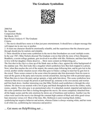 The Graduate Symbolism
2006764
Ms. Szymski
Composition Media
5th March, 2015
Best Picture Analysis #1 The Graduate
Criteria:
1. The movie should have more to it than just pure entertainment. It should have a deeper message that
will impact me in one way or another.
2. At least one character should be emotionally relatable, and the experiences that the character goes
through should also be realistic and relatable.
3. There should be at least some symbolism in the movie that foreshadows an event/ multiple events.
In the year 1967, Mike Nichols directed The Graduate a movie that tells the story of how Benjamin
Braddock, a recent college graduate, gets involved in an affair with Mrs. Robinson, and then later falls
in love with her daughter, Elaine deserves ... Show more content on Helpwriting.net ...
The first shot in the clip is a close up of the blank stare on Ben s face, against the white background of
the airplane seat. This shot looks like a mugshot which symbolizes how Ben feels trapped in a prison.
Next, when Ben reaches the exit of the airport, the camera stops following him, and he gets lost in the
crowd, another similar situation occurs when Ben goes to Elaine s college to meet her he gets lost in
the crowd. These scenes connect to the scene when his parents take him downstairs from his room to
meet all the guests at the party and everyone crowds around him, leaving him with no personal space.
When Ben tries to leave the party and go upstairs, a lady pulls him down. This scene symbolizes how
whenever Ben tries to escape the prison or pull himself up, someone or his own anxiety and worries
pull him back down. Another interesting way that Mike Nichols used symbolism is through the color
scheme. He chose to use neutrals with a lot of gray and black throughout the movie the clothes, walls,
rooms, carpets. The color gray is an unemotional color. It is detached, neutral, impartial and indecisive
this color symbolizes how Ben is feeling throughout the movie. He seems completely detached from
all the happy scenes and the only emotions he shows are of loneliness and isolation. Another way the
colors were used in the movie was through the constant high contrast of black and white good versus
bad, innocence versus evil. Most of the time, Mrs. Robinson is seen wearing black clothes,
symbolizing her negative behavior and actions, whereas Elaine is always wearing white, and her room
is all white too, symbolizing her innocence and positive
... Get more on HelpWriting.net ...
 