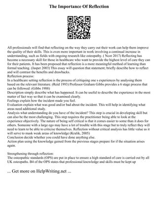 The Importance Of Reflection
All professionals will find that reflecting on the way they carry out their work can help them improve
the quality of their skills. This is even more important in work involving a continual increase in
understanding, such as fields with ongoing research like osteopathy. ( Ncor 2017) Reflecting has
become a necessary skill for those in healthcare who want to provide the highest level of care they can
for their patients. It has been proposed that reflection is a more meaningful method of learning than
formal teaching. (Jasper 2003) This essay will question that statement; briefly describe how to reflect
and will contrast the benefits and drawbacks.
Reflection process:
In a healthcare setting reflection is the process of critiquing one s experiences by analysing them
based on the relevant literature. (Reid 1993) Professor Graham Gibbs provides a 6 stage process that
can be followed: (Gibbs 1988)
Description simply describe what has happened. It can be useful to describe the experience in the most
matter of fact way so that it can be examined clearly.
Feelings explain how the incident made you feel.
Evaluation explain what was good and/or bad about the incident. This will help in identifying what
areas need additional study.
Analysis what understanding do you have of the incident? This step is crucial in developing skill but
can also be the most challenging. This step requires the practitioner being able to look at the
experience objectively. The nature of being self critical is that it comes easier to some than it does for
others. Someone with a large ego may have a lot of trouble with this stage but to truly reflect they will
need to learn to be able to criticise themselves. Reflection without critical analysis has little value as it
will serve to mask weak areas of knowledge (Kralik, 2005)
Conclusion decide whether you could have done anything else.
Action plan using the knowledge gained from the previous stages prepare for if the situation arises
again.
Strengthening through reflection:
The osteopathic standards (OPS) are put in place to ensure a high standard of care is carried out by all
UK osteopaths. B4 of the OPS states that professional knowledge and skills must be kept up
... Get more on HelpWriting.net ...
 