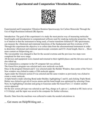 Experimental and Computation Vibration-Rotation...
Experimental and Computation Vibration Rotation Spectroscopy for Carbon Monoxide Through the
Use of High Resolution Infrared (IR) Spectra
Introduction: The goal of this experiment is to study the most precise way of measuring molecular
bond lengths and introduction to computational software used for studying molecular properties. This
is of interest in that the instrument to being used, a Fourier transform infrared (FT IR) spectrometer,
can measure the vibrational and rotational transitions of the fundamental and first overtone of CO.
Through this experiment the objective is to collect data from the aforementioned instrument in order
to determine vibrational and rotational spectroscopic constants and CO s bond length, then to ... Show
more content on Helpwriting.net ...
The wavenumber was changed to that for the second overtone and the previous two steps were
completed for that wave range.
All devices and equipment were cleaned and returned to their rightful places and the lab area used was
also tidied up.
For computation a computer in the CP computer lab was utilized.
The GaussView program was selected and a new molecule was built.
Once in the program Element and C was selected under the Builder Window, then center of the View1:
New window was clicked to make a CH4 molecule appear.
Again under the Element section O was selected and the same window as previously was clicked to
create a water molecule.
A triple bond is made selecting Bond under Builder, highlighting C and O, and clicking Triple Bond.
Delete was clicked to get rid of excess atoms and the bond length was optimized by selecting Clean.
Next, by highlighting Calculate and going to Gaussian under the GaussView 2.1 window another
screen appeared.
On the new screen job type was selected as opt+freq, charge as 0, spin as 1, method as HF, basis set as
6 311G(d,p), and the input was saved to the computer for further reference.
Results: Data from the machines was collected to make the needed calculations in
... Get more on HelpWriting.net ...
 