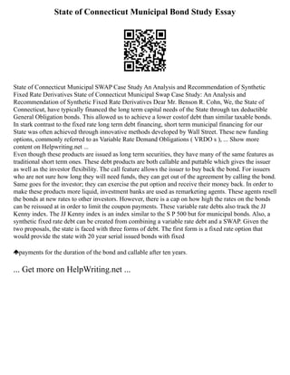 State of Connecticut Municipal Bond Study Essay
State of Connecticut Municipal SWAP Case Study An Analysis and Recommendation of Synthetic
Fixed Rate Derivatives State of Connecticut Municipal Swap Case Study: An Analysis and
Recommendation of Synthetic Fixed Rate Derivatives Dear Mr. Benson R. Cohn, We, the State of
Connecticut, have typically financed the long term capital needs of the State through tax deductible
General Obligation bonds. This allowed us to achieve a lower costof debt than similar taxable bonds.
In stark contrast to the fixed rate long term debt financing, short term municipal financing for our
State was often achieved through innovative methods developed by Wall Street. These new funding
options, commonly referred to as Variable Rate Demand Obligations ( VRDO s ), ... Show more
content on Helpwriting.net ...
Even though these products are issued as long term securities, they have many of the same features as
traditional short term ones. These debt products are both callable and puttable which gives the issuer
as well as the investor flexibility. The call feature allows the issuer to buy back the bond. For issuers
who are not sure how long they will need funds, they can get out of the agreement by calling the bond.
Same goes for the investor; they can exercise the put option and receive their money back. In order to
make these products more liquid, investment banks are used as remarketing agents. These agents resell
the bonds at new rates to other investors. However, there is a cap on how high the rates on the bonds
can be reissued at in order to limit the coupon payments. These variable rate debts also track the JJ
Kenny index. The JJ Kenny index is an index similar to the S P 500 but for municipal bonds. Also, a
synthetic fixed rate debt can be created from combining a variable rate debt and a SWAP. Given the
two proposals, the state is faced with three forms of debt. The first form is a fixed rate option that
would provide the state with 20 year serial issued bonds with fixed
payments for the duration of the bond and callable after ten years.
... Get more on HelpWriting.net ...
 