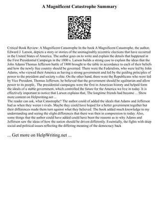 A Magnificent Catastrophe Summary
Critical Book Review: A Magnificent Catastrophe In the book A Magnificent Catastrophe, the author,
Edward J. Larson, depicts a story or stories of the unimaginably eccentric elections that have occurred
in the United States of America. The author goes on to write and explain the details that happened in
the First Presidential Campaign in the 1800 s. Larson builds a strong case to explain the ideas that the
John Adams/Thomas Jefferson battle of 1800 brought to the table in accordance to each of their beliefs
and how the newly free country should be governed. There were the Federalists, who were led by John
Adams, who viewed their America as having a strong government and led by the guiding principles of
power to the president and society s elite. On the other hand, there were the Republicans who were led
by Vice President, Thomas Jefferson; he believed that the government should be egalitarian and allow
power to its people,. The presidential campaigns were the first in American history and helped form
the ideals of a stable government, which controlled the future for the America we live in today. It is
effectively important to notice that Larson explains that, The longtime friends had become ... Show
more content on Helpwriting.net ...
The reader can ask, what Catastrophe? The author could of added the ideals that Adams and Jefferson
had as when they weren t rivals. Maybe they could have hoped for a better government together but
their differences made them turn against what they believed. The book added much knowledge to my
understanding and seeing the slight differences that there was then in compression to today. Also,
some things that the author could have added could have been the reasons as to why Adams and
Jefferson saw the ideas of how the nation should be driven differently. Essentially, the fights with deep
social and political issues reflecting the differing meaning of the democracy back
... Get more on HelpWriting.net ...
 