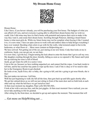My Dream Home Essay
Dream Home
Like I have, if you haven t already, you will be purchasing your first house. The budgets of what you
can afford will vary, and not everyone is going able to afford their dream homes that we wish we
could. Like I did some may have to find a home with potential and express their style to make it the
way they want it, and create their dream home. Scrolling through Pinterest, labeling a board future
home is what most girls do. While my future home may not be complete when buying it like I wanted
it to, it is now mine. I have an open canvas to work with and endless ideas to help design everything I
have ever wanted. Deciding what colors to go with for the walls, what textured carpet to but in the
bedrooms, or what floors to ... Show more content on Helpwriting.net ...
We have arrived. Not getting out of the car, just staring at our new home. Cody then looks at me in
confusion, Jayde, you can get out, we are here .
It is now time, I got the key. I begin turning the lock about to enter the home that I get to call my own.
My daughter crashing through the door, literally, falling as soon as we opened it. My fiancé and I pick
her up realizing her nose is full of blood.
Jayde, go get wipes he yells in a scarce voice.
I run to the car, because we have nothing unpacked yet, and cannot find the wipes. I run back inside to
tell him, and he has used her tiny pants to wipe up the mess. I ask if she is okay or if we need to take
her to the Emergency Room to get checked.
He looks at me, Jayde Erica, she s a baby, she s going to fall, and she s going to get nose bleeds, she is
fine!
She just makes me nervous. I tell him.
With her just beginning to walk she fall all the time, then gets back up and falls again shortly after.
We got her calmed down as we still our just sitting in front of the main door and we both look at each
other and say what the hell have we got ourselves into!
At that exact moment my daughter, Piper yells MA MA MA .
I look at her with a nervous face, and she just giggles. At that exact moment I have realized, you can
never take anything in life for granted.
After sitting by the front door, we decided to get up and capture the moment. That moment that will
... Get more on HelpWriting.net ...
 